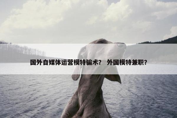 国外自媒体运营模特骗术？ 外国模特兼职？