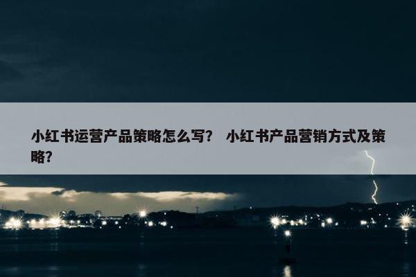 小红书运营产品策略怎么写？ 小红书产品营销方式及策略？