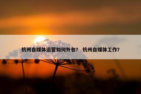 杭州自媒体运营如何外包？ 杭州自媒体工作？