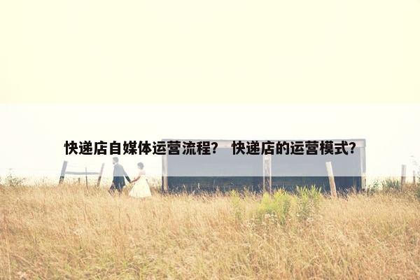 快递店自媒体运营流程？ 快递店的运营模式？