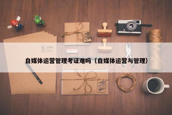 自媒体运营管理考证难吗（自媒体运营与管理）