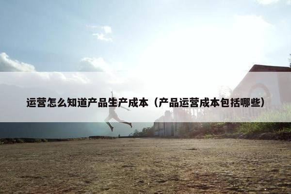 运营怎么知道产品生产成本（产品运营成本包括哪些）