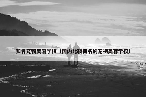 知名宠物美容学校（国内比较有名的宠物美容学校）