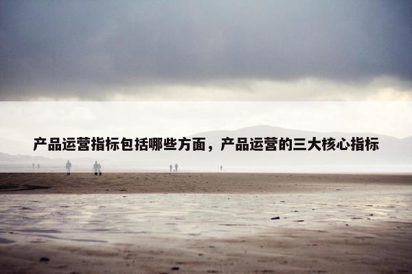 产品运营指标包括哪些方面，产品运营的三大核心指标
