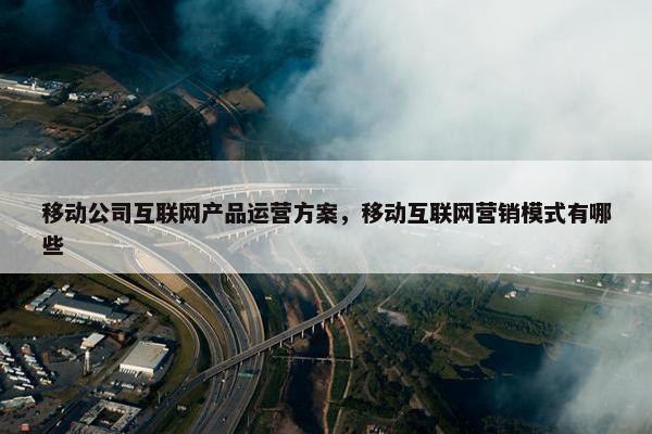 移动公司互联网产品运营方案，移动互联网营销模式有哪些