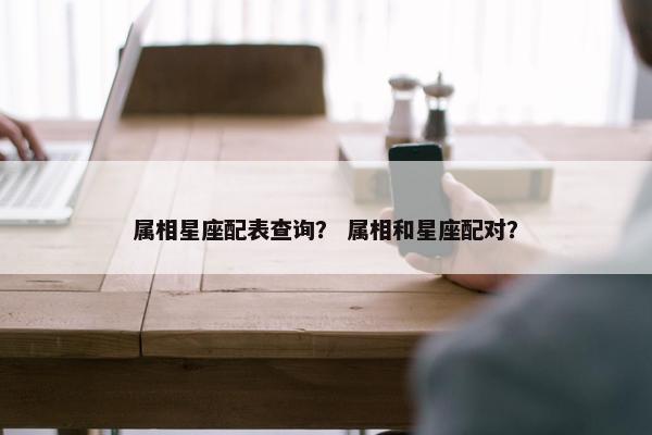 属相星座配表查询？ 属相和星座配对？