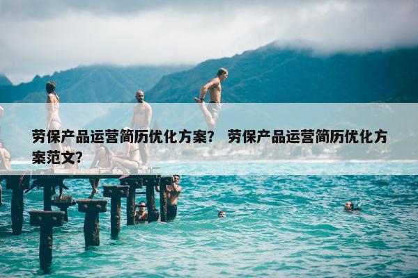 劳保产品运营简历优化方案？ 劳保产品运营简历优化方案范文？
