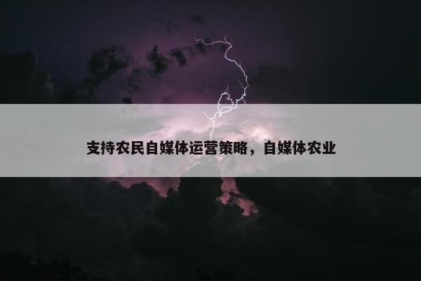 支持农民自媒体运营策略，自媒体农业
