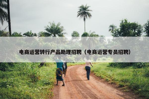 电商运营转行产品助理招聘（电商运营专员招聘）
