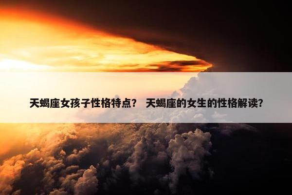 天蝎座女孩子性格特点？ 天蝎座的女生的性格解读？