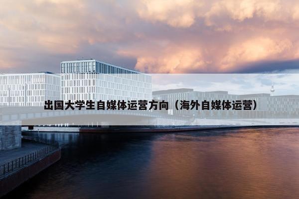 出国大学生自媒体运营方向（海外自媒体运营）