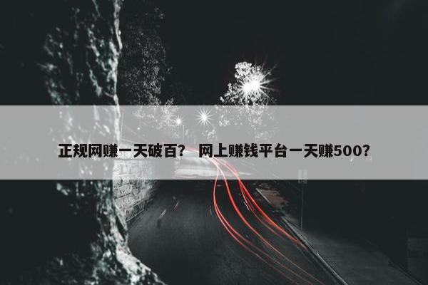 正规网赚一天破百？ 网上赚钱平台一天赚500？