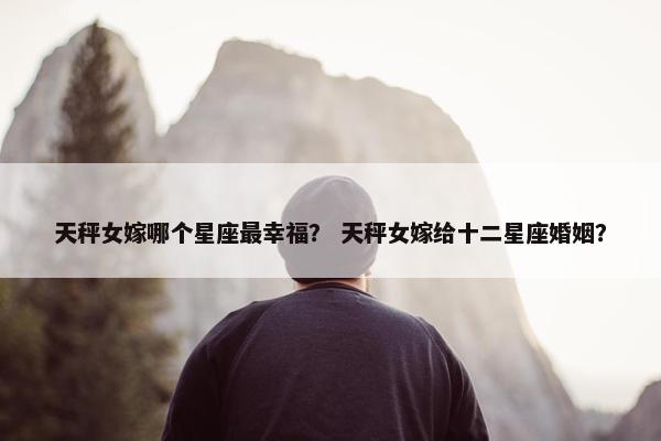 天秤女嫁哪个星座最幸福？ 天秤女嫁给十二星座婚姻？
