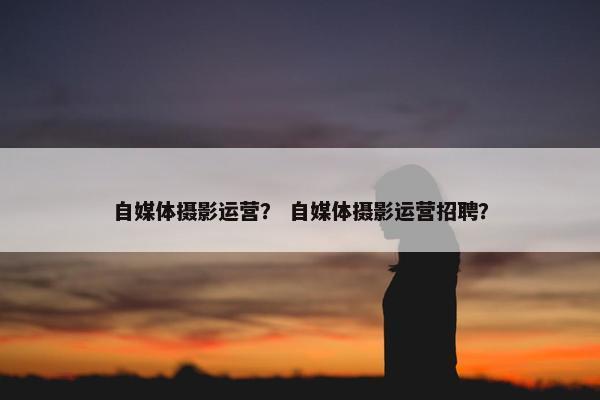 自媒体摄影运营？ 自媒体摄影运营招聘？