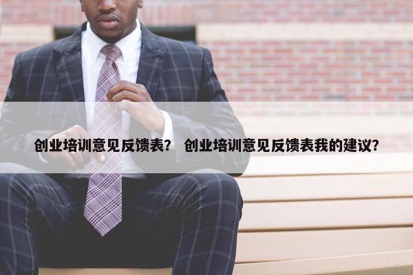 创业培训意见反馈表？ 创业培训意见反馈表我的建议？