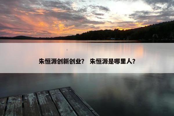 朱恒源创新创业？ 朱恒源是哪里人？