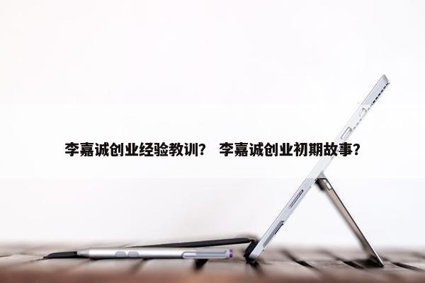 李嘉诚创业经验教训？ 李嘉诚创业初期故事？