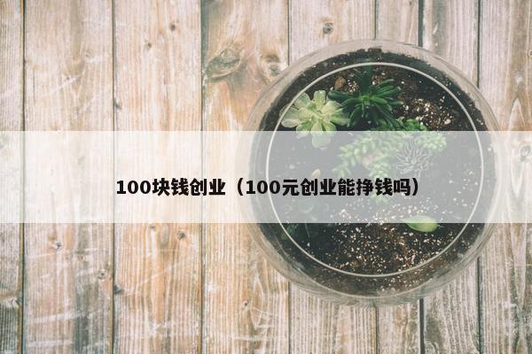 100块钱创业（100元创业能挣钱吗）