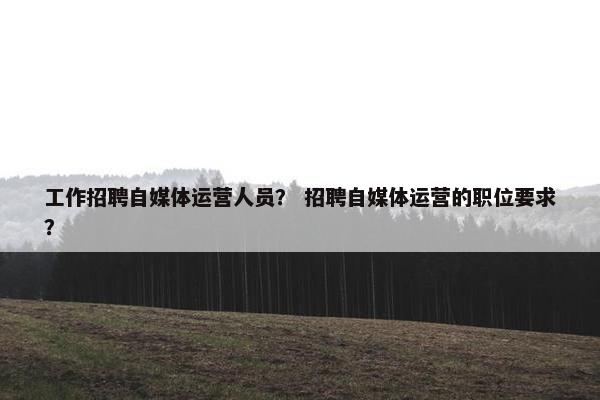 工作招聘自媒体运营人员？ 招聘自媒体运营的职位要求？