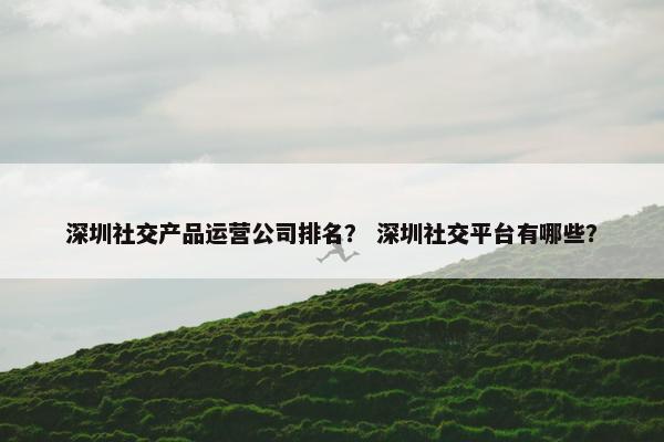 深圳社交产品运营公司排名？ 深圳社交平台有哪些？