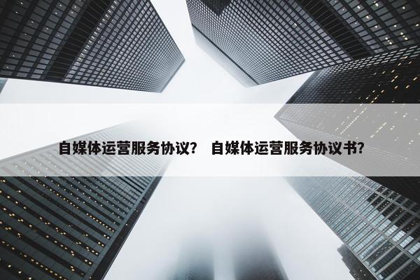 自媒体运营服务协议？ 自媒体运营服务协议书？