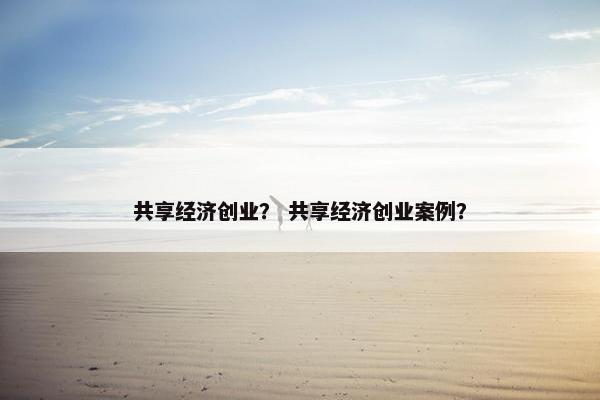 共享经济创业？ 共享经济创业案例？