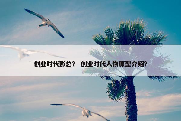 创业时代彭总？ 创业时代人物原型介绍？