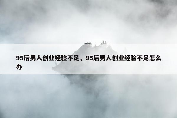 95后男人创业经验不足，95后男人创业经验不足怎么办