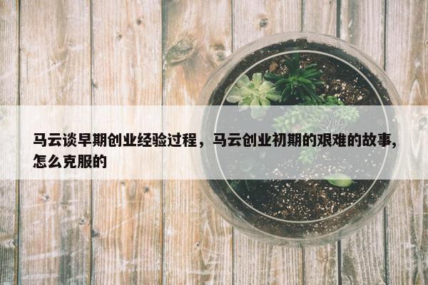 马云谈早期创业经验过程，马云创业初期的艰难的故事,怎么克服的
