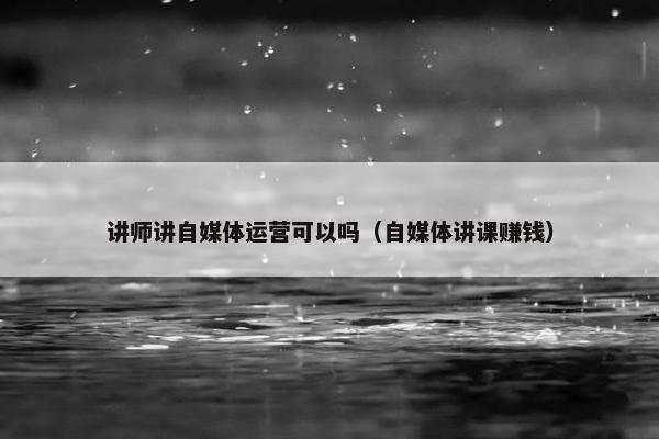 讲师讲自媒体运营可以吗（自媒体讲课赚钱）