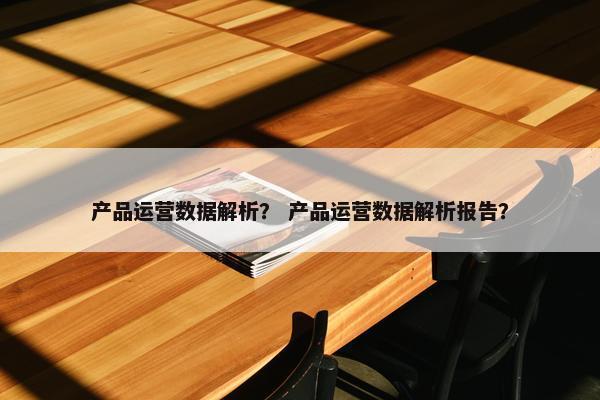 产品运营数据解析？ 产品运营数据解析报告？