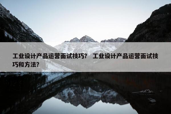 工业设计产品运营面试技巧？ 工业设计产品运营面试技巧和方法？