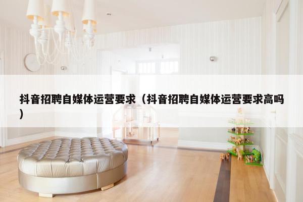 抖音招聘自媒体运营要求（抖音招聘自媒体运营要求高吗）