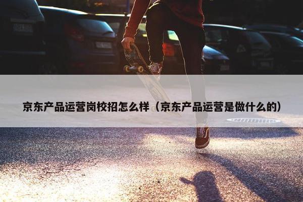 京东产品运营岗校招怎么样（京东产品运营是做什么的）