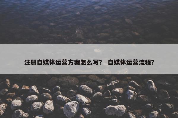 注册自媒体运营方案怎么写？ 自媒体运营流程？