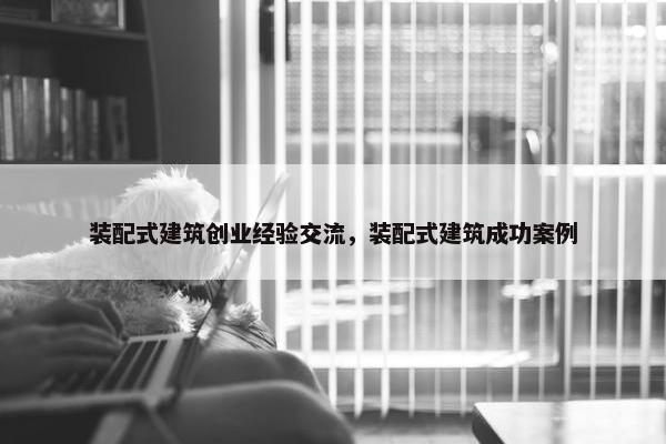 装配式建筑创业经验交流，装配式建筑成功案例