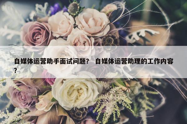 自媒体运营助手面试问题？ 自媒体运营助理的工作内容？