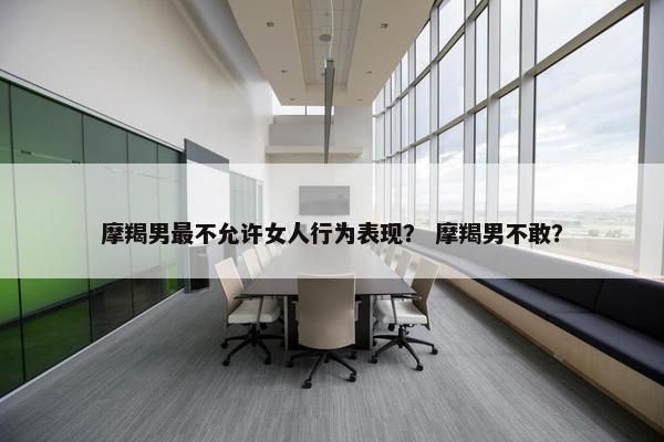 摩羯男最不允许女人行为表现？ 摩羯男不敢？