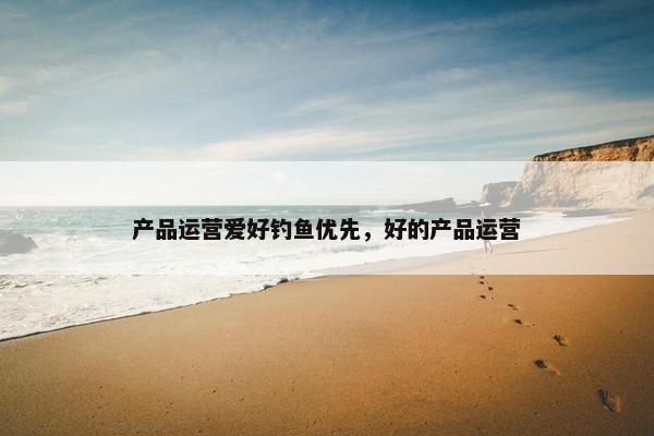 产品运营爱好钓鱼优先，好的产品运营