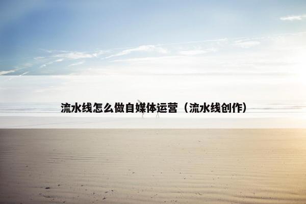 流水线怎么做自媒体运营（流水线创作）
