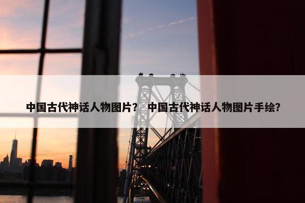 中国古代神话人物图片？ 中国古代神话人物图片手绘？