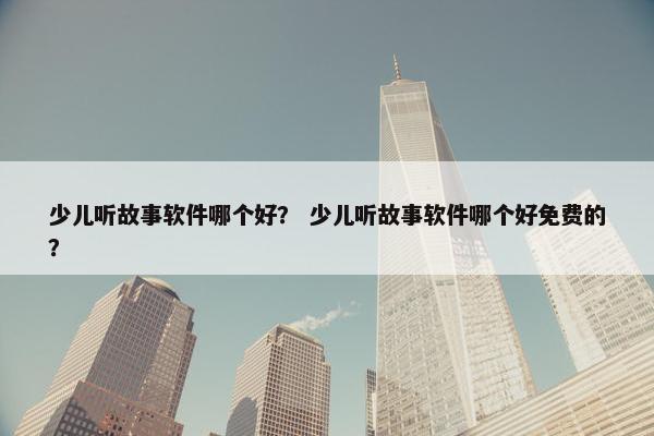 少儿听故事软件哪个好？ 少儿听故事软件哪个好免费的？
