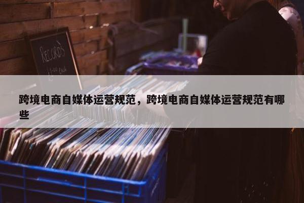 跨境电商自媒体运营规范，跨境电商自媒体运营规范有哪些