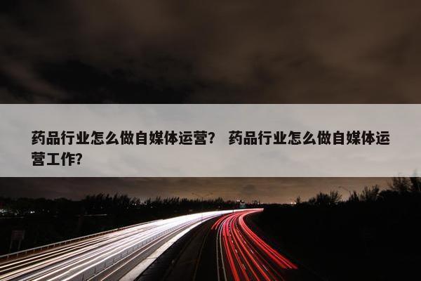 药品行业怎么做自媒体运营？ 药品行业怎么做自媒体运营工作？