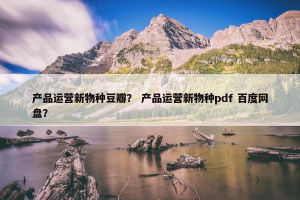 产品运营新物种豆瓣？ 产品运营新物种pdf 百度网盘？