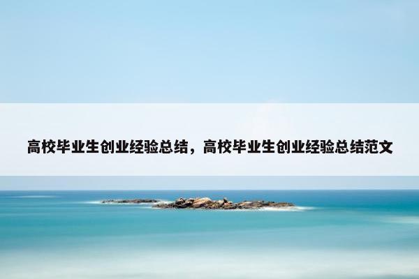 高校毕业生创业经验总结，高校毕业生创业经验总结范文