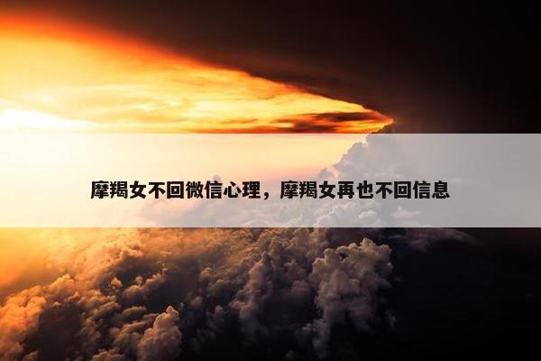摩羯女不回微信心理，摩羯女再也不回信息