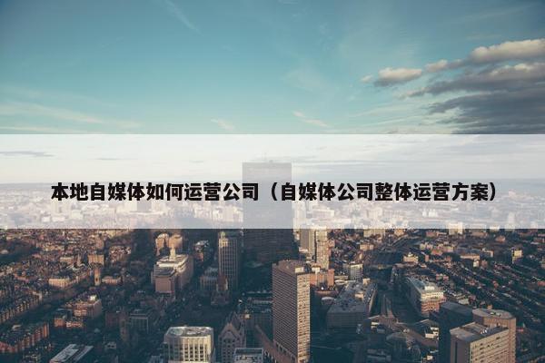 本地自媒体如何运营公司（自媒体公司整体运营方案）