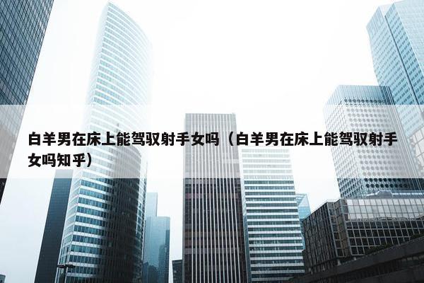 白羊男在床上能驾驭射手女吗（白羊男在床上能驾驭射手女吗知乎）