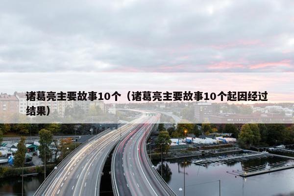 诸葛亮主要故事10个（诸葛亮主要故事10个起因经过结果）